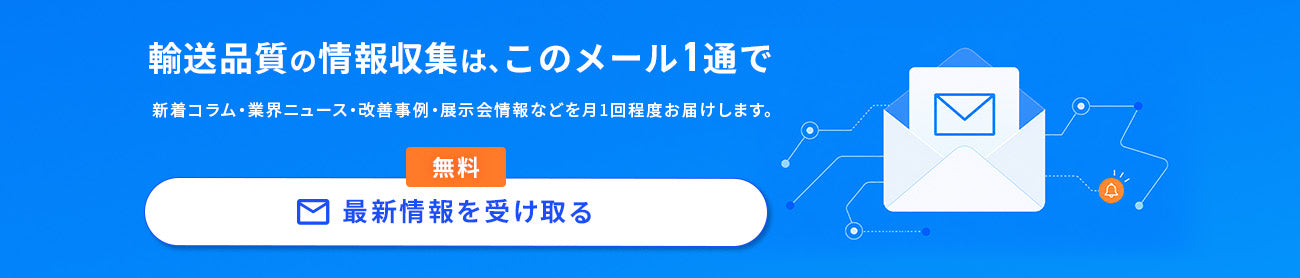 輸送品質に関する最新コラム・業界ニュース・改善事例・展示会情報を月1回程度お届け。無料メールマガジンの登録はこちら