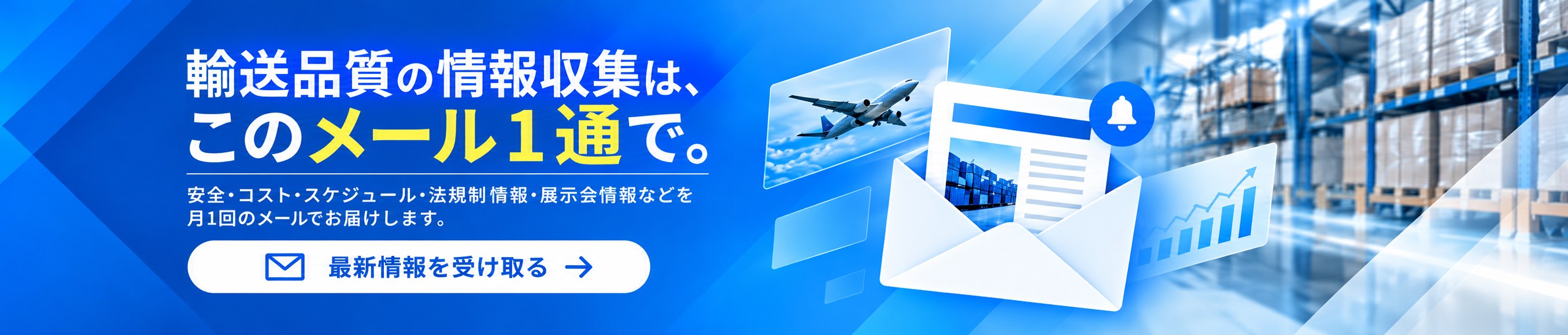 輸送品質の情報収集は、このメール1通で。コラム・業界ニュース・改善事例・展示会情報まで、輸送品質の改善に役立つ情報をお届けする無料メールマガジンの登録はこちら